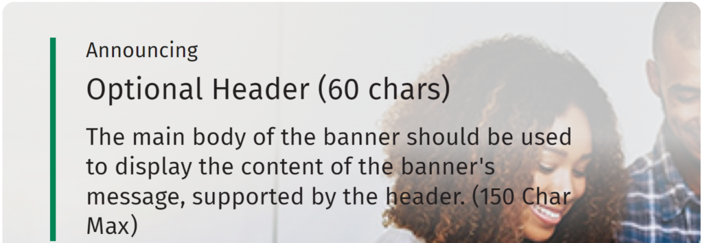 Announcing Optional Header (60 chars) The main body of the banner should be used to display the content of the banner's messages, supported by the header. (150 char max)